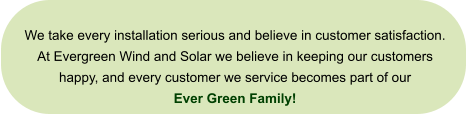 We take every installation serious and believe in customer satisfaction. At Evergreen Wind and Solar we believe in keeping our customers happy, and every customer we service becomes part of our  Ever Green Family!